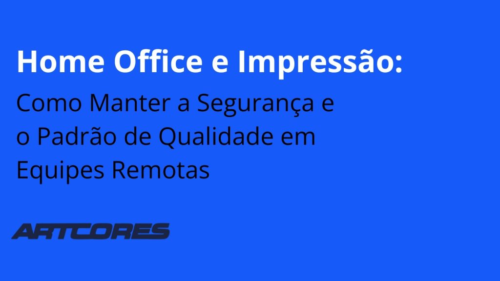 Home Office e Impressão: Como Manter a Segurança e o Padrão de Qualidade em Equipes Remotas