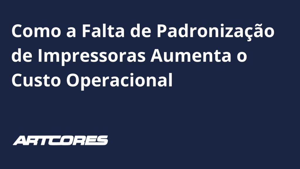 Como a Falta de Padronização de Impressoras Aumenta o Custo Operacional