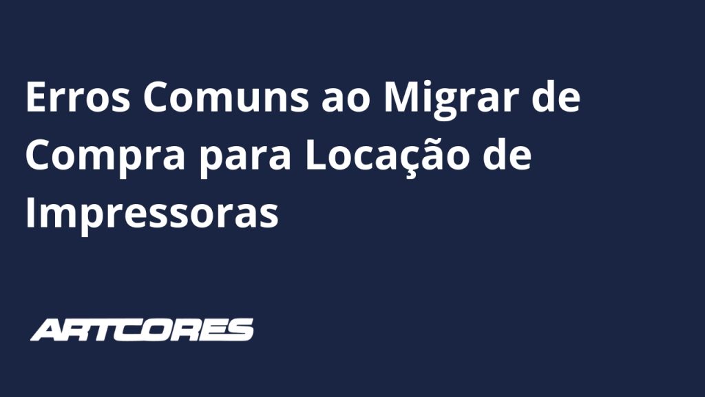 Erros Comuns ao Migrar de Compra para Locação de Impressoras